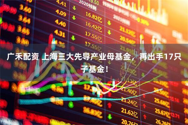 广禾配资 上海三大先导产业母基金，再出手17只子基金！