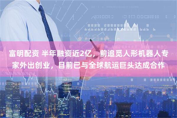 富明配资 半年融资近2亿，前追觅人形机器人专家外出创业，目前已与全球航运巨头达成合作