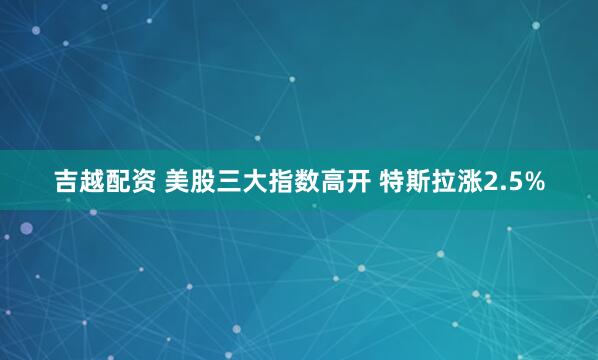 吉越配资 美股三大指数高开 特斯拉涨2.5%