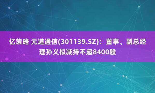 亿策略 元道通信(301139.SZ)：董事、副总经理孙义拟减持不超8400股
