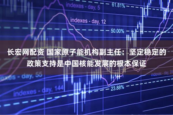 长宏网配资 国家原子能机构副主任：坚定稳定的政策支持是中国核能发展的根本保证