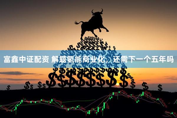 富鑫中证配资 解题氢能商业化，还需下一个五年吗