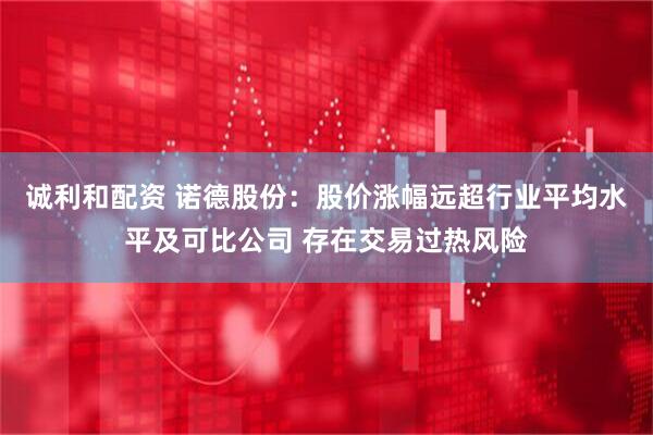 诚利和配资 诺德股份：股价涨幅远超行业平均水平及可比公司 存在交易过热风险