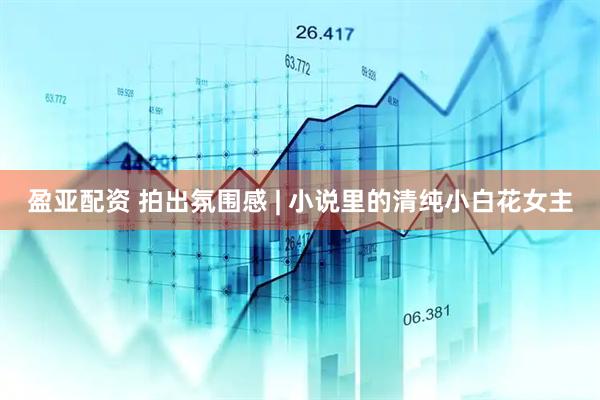 盈亚配资 拍出氛围感 | 小说里的清纯小白花女主