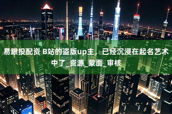 易跟投配资 B站的盗版up主，已经沉浸在起名艺术中了_资源_蒙面_审核