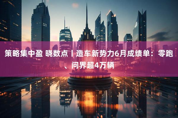 策略集中盈 晓数点丨造车新势力6月成绩单:零跑、问界超4万辆