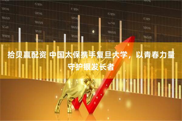 拾贝赢配资 中国太保携手复旦大学，以青春力量守护银发长者