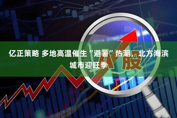 亿正策略 多地高温催生“避暑”热潮，北方海滨城市迎旺季