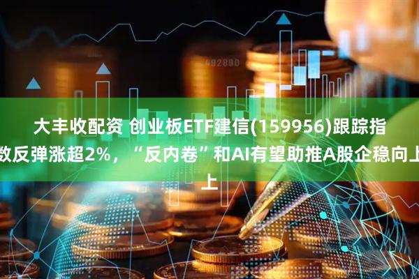 大丰收配资 创业板ETF建信(159956)跟踪指数反弹涨超2%，“反内卷”和AI有望助推A股企稳向上