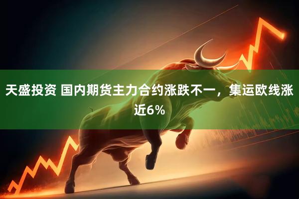 天盛投资 国内期货主力合约涨跌不一，集运欧线涨近6%