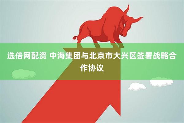 选倍网配资 中海集团与北京市大兴区签署战略合作协议