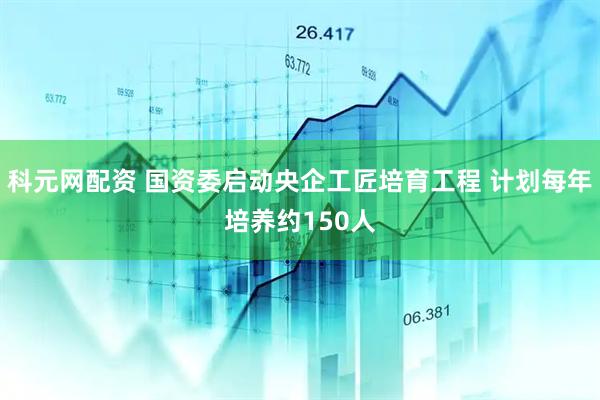科元网配资 国资委启动央企工匠培育工程 计划每年培养约150人
