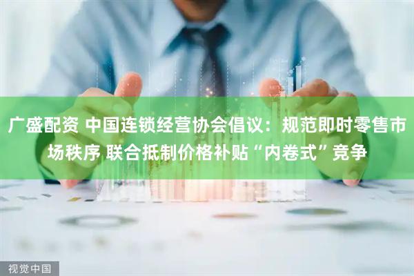 广盛配资 中国连锁经营协会倡议：规范即时零售市场秩序 联合抵制价格补贴“内卷式”竞争
