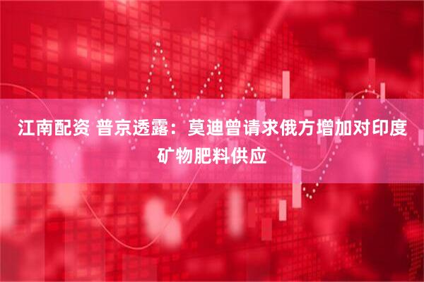 江南配资 普京透露：莫迪曾请求俄方增加对印度矿物肥料供应