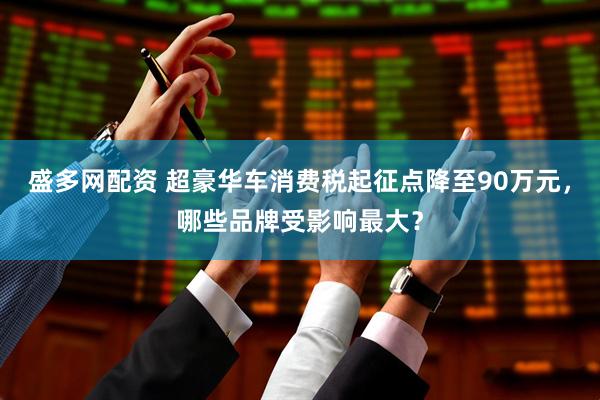 盛多网配资 超豪华车消费税起征点降至90万元，哪些品牌受影响最大？