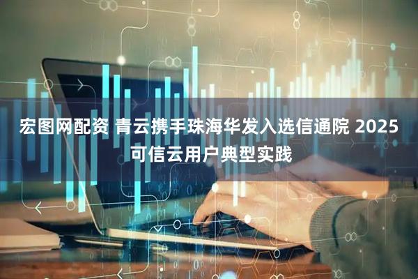 宏图网配资 青云携手珠海华发入选信通院 2025 可信云用户典型实践