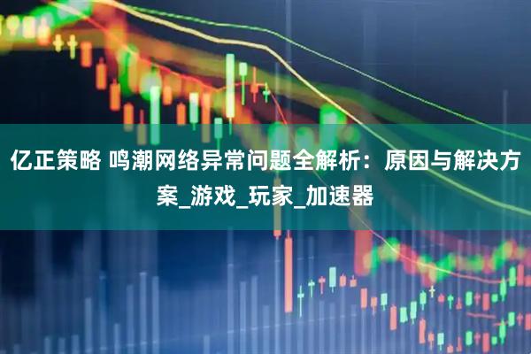亿正策略 鸣潮网络异常问题全解析：原因与解决方案_游戏_玩家_加速器