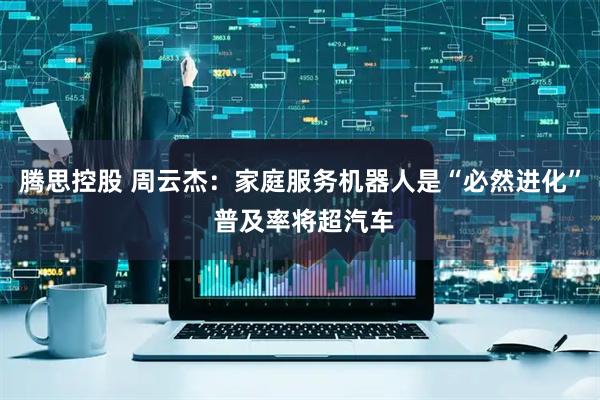 腾思控股 周云杰：家庭服务机器人是“必然进化” 普及率将超汽车