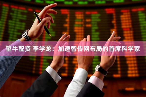 望牛配资 李学龙：加速智传网布局的首席科学家