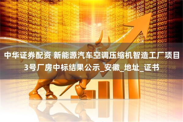 中华证券配资 新能源汽车空调压缩机智造工厂项目3号厂房中标结果公示_安徽_地址_证书
