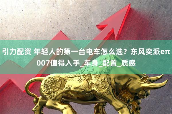 引力配资 年轻人的第一台电车怎么选？东风奕派eπ007值得入手_车身_配置_质感
