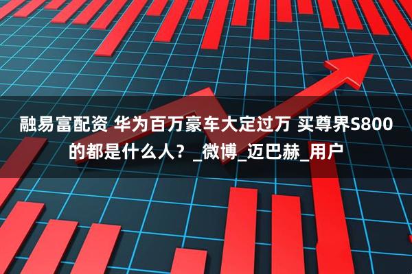 融易富配资 华为百万豪车大定过万 买尊界S800的都是什么人？_微博_迈巴赫_用户