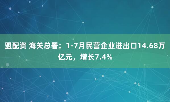 盟配资 海关总署：1-7月民营企业进出口14.68万亿元，增长7.4%