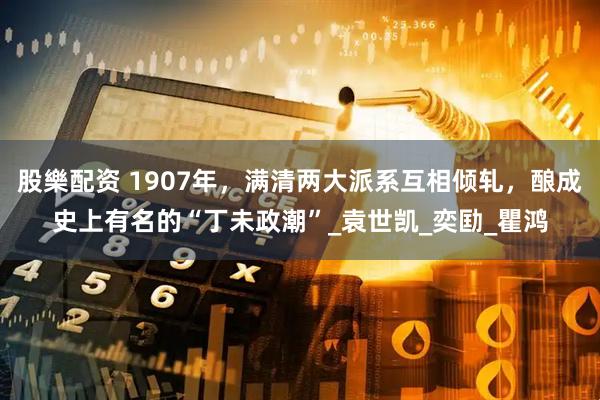 股樂配资 1907年，满清两大派系互相倾轧，酿成史上有名的“丁未政潮”_袁世凯_奕劻_瞿鸿