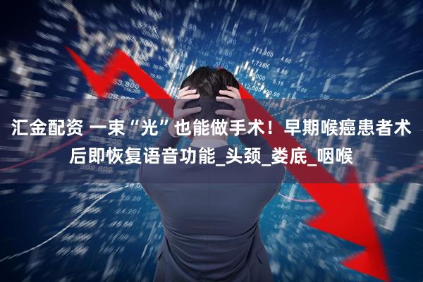 汇金配资 一束“光”也能做手术！早期喉癌患者术后即恢复语音功能_头颈_娄底_咽喉