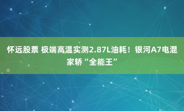 怀远股票 极端高温实测2.87L油耗！银河A7电混家轿“全能王”