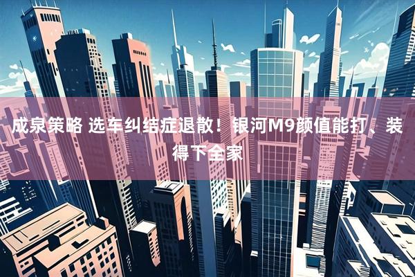 成泉策略 选车纠结症退散！银河M9颜值能打、装得下全家