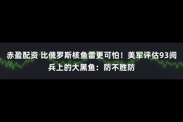 赤盈配资 比俄罗斯核鱼雷更可怕！美军评估93阅兵上的大黑鱼：防不胜防