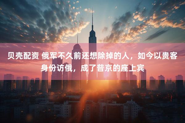 贝壳配资 俄军不久前还想除掉的人，如今以贵客身份访俄，成了普京的座上宾