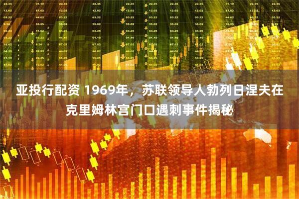 亚投行配资 1969年，苏联领导人勃列日涅夫在克里姆林宫门口遇刺事件揭秘