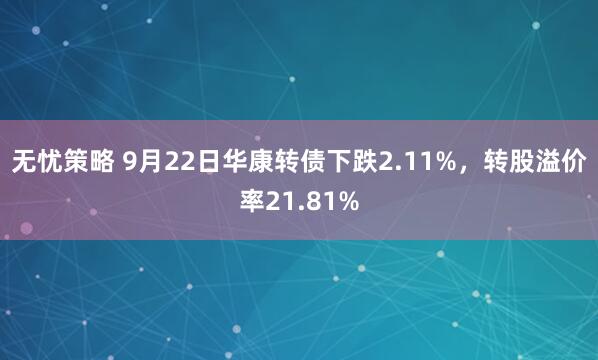 无忧策略 9月22日华康转债下跌2.11%，转股溢价率21.81%