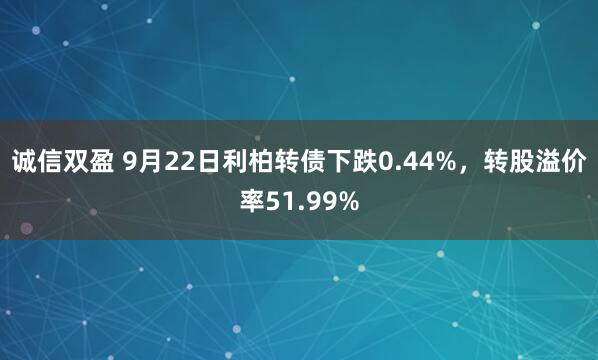 诚信双盈 9月22日利柏转债下跌0.44%，转股溢价率51.99%