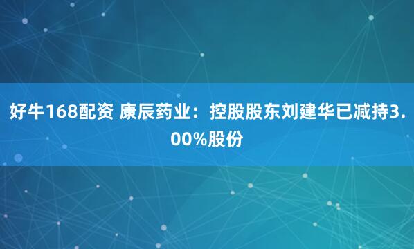 好牛168配资 康辰药业：控股股东刘建华已减持3.00%股份