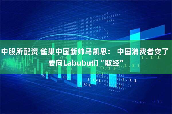 中股所配资 雀巢中国新帅马凯思： 中国消费者变了 要向Labubu们“取经”