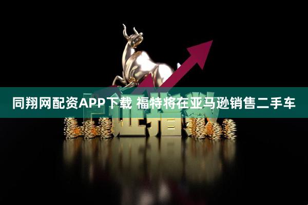 同翔网配资APP下载 福特将在亚马逊销售二手车