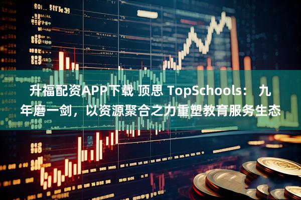 升福配资APP下载 顶思 TopSchools： 九年磨一剑，以资源聚合之力重塑教育服务生态