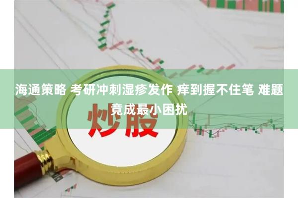 海通策略 考研冲刺湿疹发作 痒到握不住笔 难题竟成最小困扰
