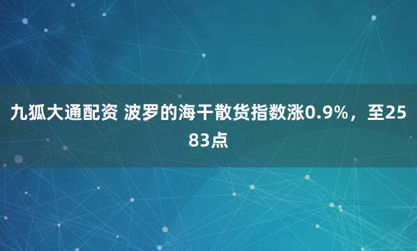 九狐大通配资 波罗的海干散货指数涨0.9%，至2583点