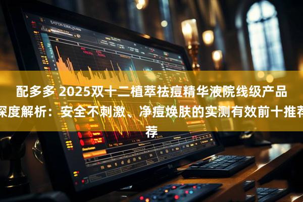 配多多 2025双十二植萃祛痘精华液院线级产品深度解析：安全不刺激、净痘焕肤的实测有效前十推荐