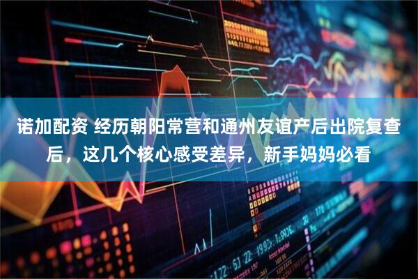 诺加配资 经历朝阳常营和通州友谊产后出院复查后，这几个核心感受差异，新手妈妈必看