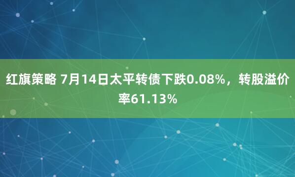 红旗策略 7月14日太平转债下跌0.08%，转股溢价率61.13%