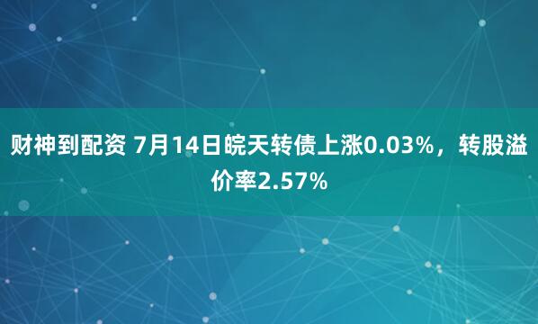 财神到配资 7月14日皖天转债上涨0.03%，转股溢价率2.57%